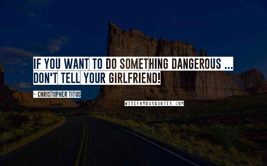 Christopher Titus Quotes: If you want to do something dangerous ... Don't tell your girlfriend!