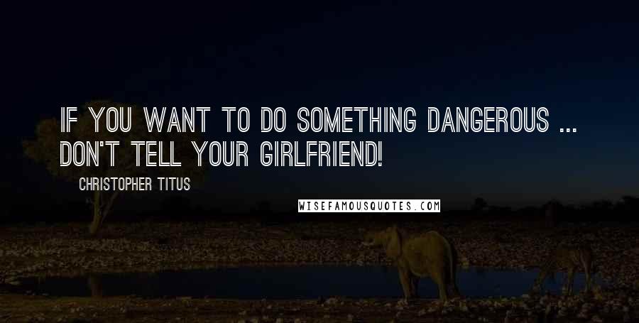 Christopher Titus Quotes: If you want to do something dangerous ... Don't tell your girlfriend!
