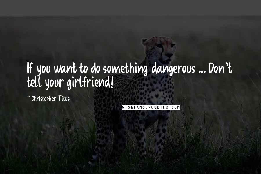 Christopher Titus Quotes: If you want to do something dangerous ... Don't tell your girlfriend!