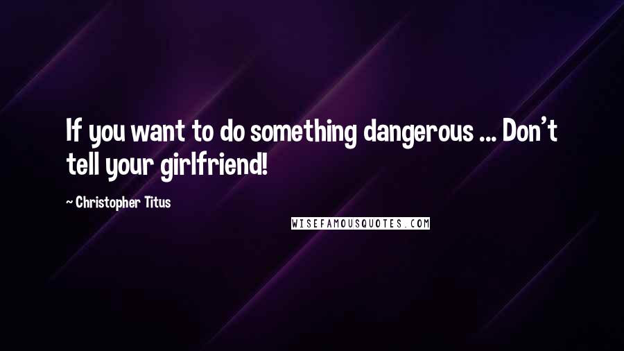 Christopher Titus Quotes: If you want to do something dangerous ... Don't tell your girlfriend!