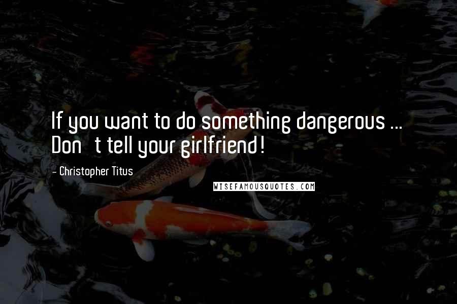 Christopher Titus Quotes: If you want to do something dangerous ... Don't tell your girlfriend!
