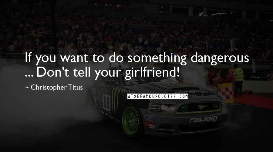 Christopher Titus Quotes: If you want to do something dangerous ... Don't tell your girlfriend!