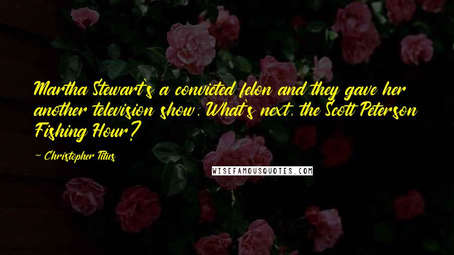 Christopher Titus Quotes: Martha Stewart's a convicted felon and they gave her another television show. What's next, the Scott Peterson Fishing Hour?