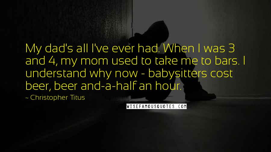 Christopher Titus Quotes: My dad's all I've ever had. When I was 3 and 4, my mom used to take me to bars. I understand why now - babysitters cost beer, beer and-a-half an hour.