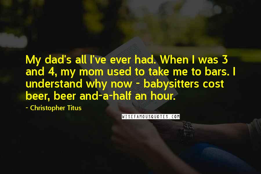 Christopher Titus Quotes: My dad's all I've ever had. When I was 3 and 4, my mom used to take me to bars. I understand why now - babysitters cost beer, beer and-a-half an hour.