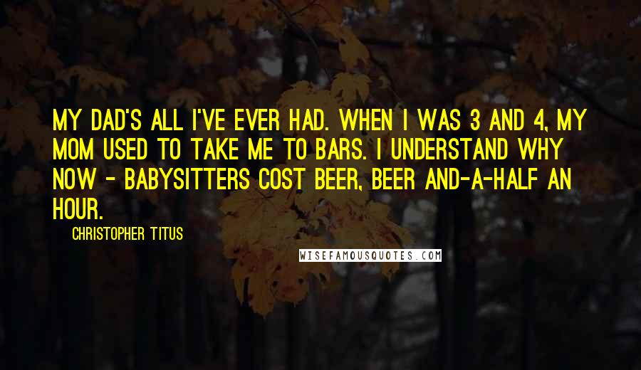 Christopher Titus Quotes: My dad's all I've ever had. When I was 3 and 4, my mom used to take me to bars. I understand why now - babysitters cost beer, beer and-a-half an hour.