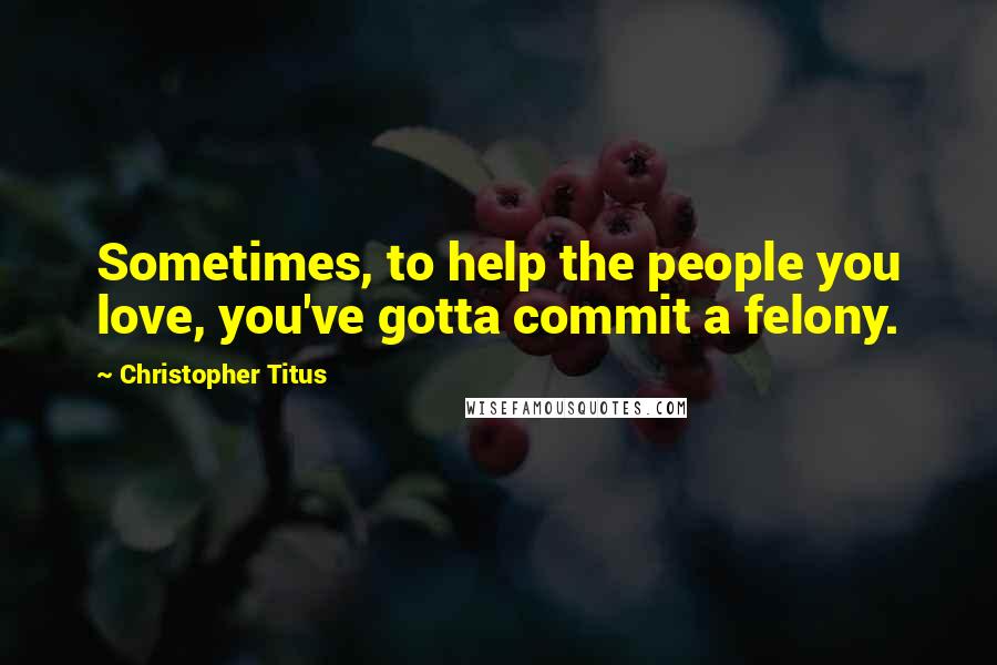 Christopher Titus Quotes: Sometimes, to help the people you love, you've gotta commit a felony.