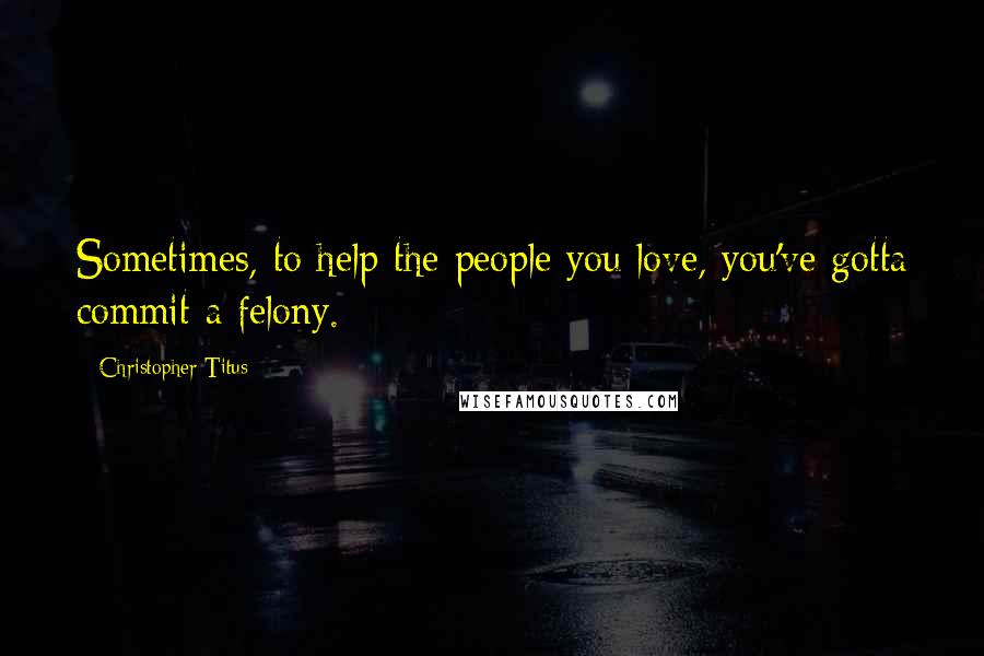 Christopher Titus Quotes: Sometimes, to help the people you love, you've gotta commit a felony.