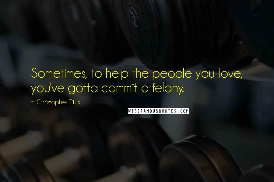 Christopher Titus Quotes: Sometimes, to help the people you love, you've gotta commit a felony.