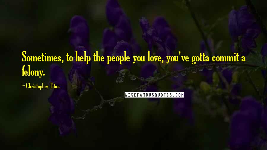 Christopher Titus Quotes: Sometimes, to help the people you love, you've gotta commit a felony.