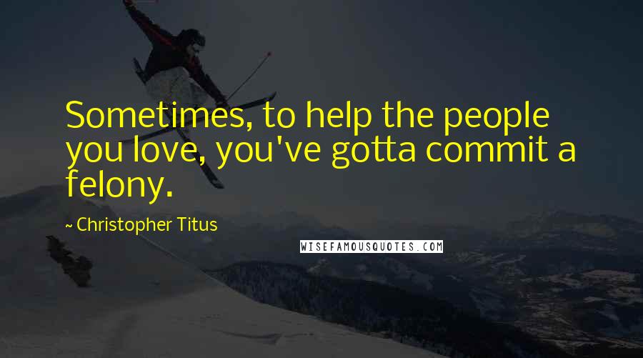 Christopher Titus Quotes: Sometimes, to help the people you love, you've gotta commit a felony.