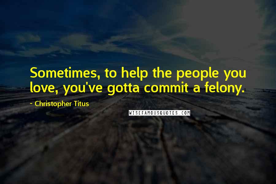 Christopher Titus Quotes: Sometimes, to help the people you love, you've gotta commit a felony.