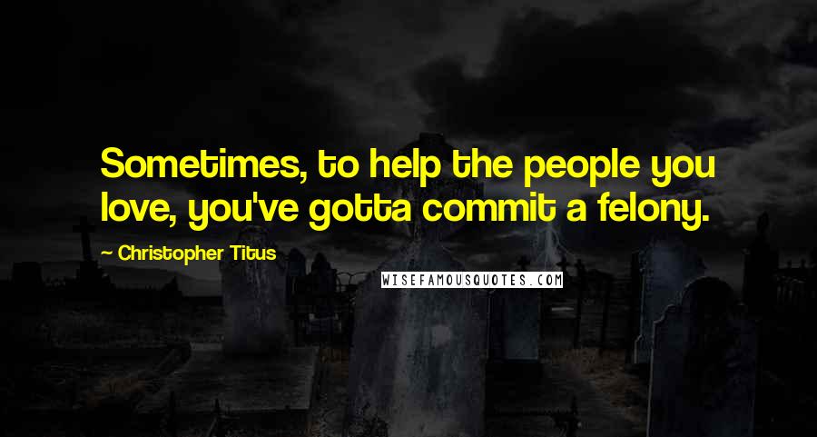 Christopher Titus Quotes: Sometimes, to help the people you love, you've gotta commit a felony.