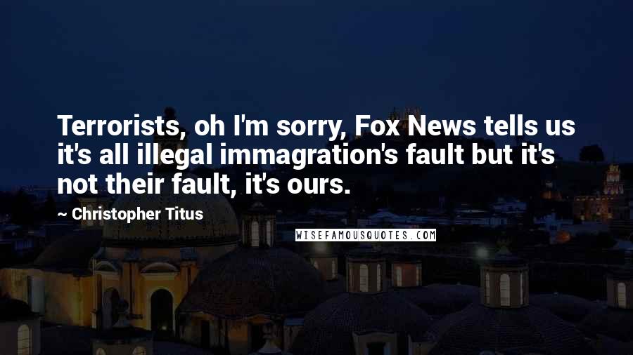 Christopher Titus Quotes: Terrorists, oh I'm sorry, Fox News tells us it's all illegal immagration's fault but it's not their fault, it's ours.