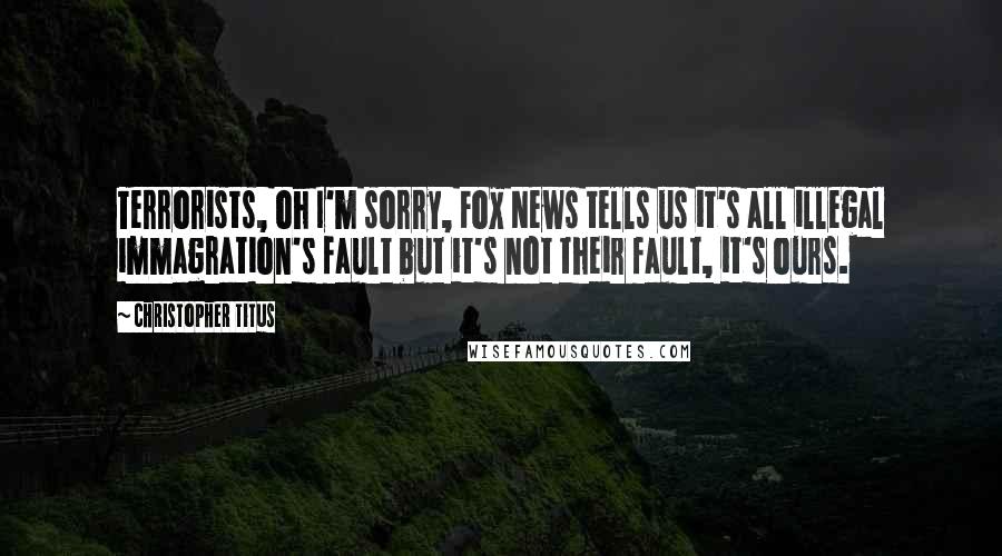 Christopher Titus Quotes: Terrorists, oh I'm sorry, Fox News tells us it's all illegal immagration's fault but it's not their fault, it's ours.