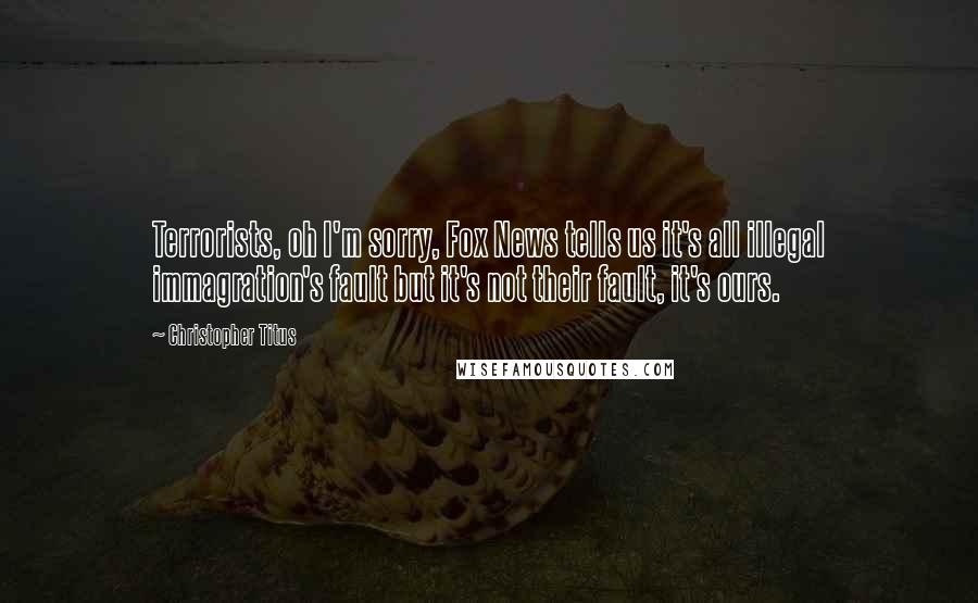 Christopher Titus Quotes: Terrorists, oh I'm sorry, Fox News tells us it's all illegal immagration's fault but it's not their fault, it's ours.