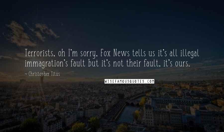 Christopher Titus Quotes: Terrorists, oh I'm sorry, Fox News tells us it's all illegal immagration's fault but it's not their fault, it's ours.