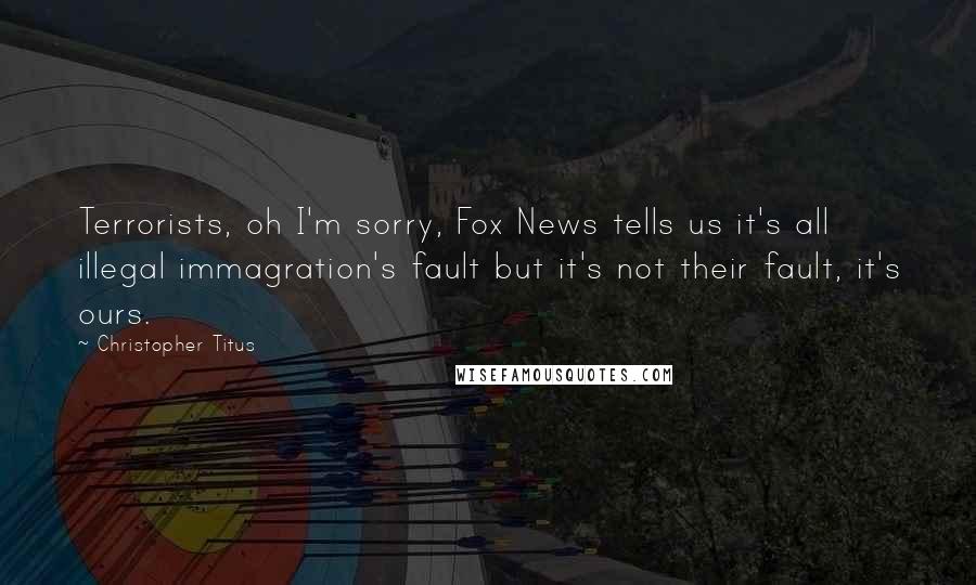 Christopher Titus Quotes: Terrorists, oh I'm sorry, Fox News tells us it's all illegal immagration's fault but it's not their fault, it's ours.