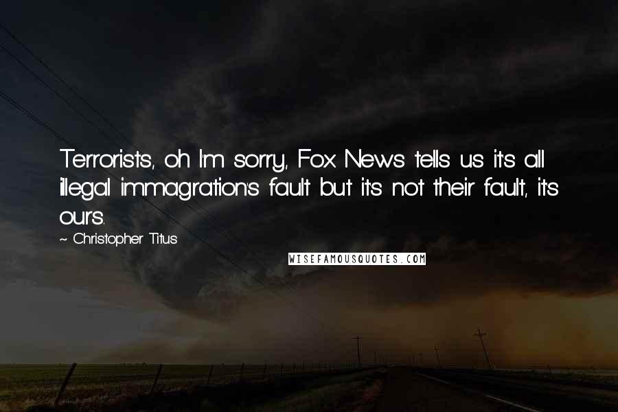 Christopher Titus Quotes: Terrorists, oh I'm sorry, Fox News tells us it's all illegal immagration's fault but it's not their fault, it's ours.