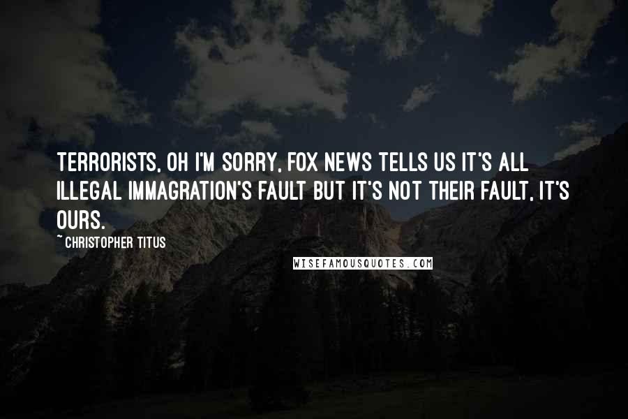 Christopher Titus Quotes: Terrorists, oh I'm sorry, Fox News tells us it's all illegal immagration's fault but it's not their fault, it's ours.