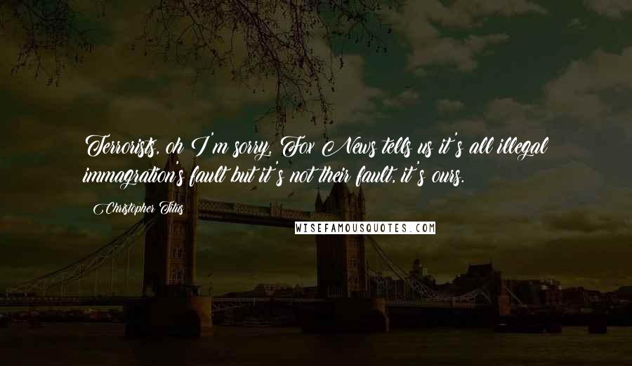 Christopher Titus Quotes: Terrorists, oh I'm sorry, Fox News tells us it's all illegal immagration's fault but it's not their fault, it's ours.