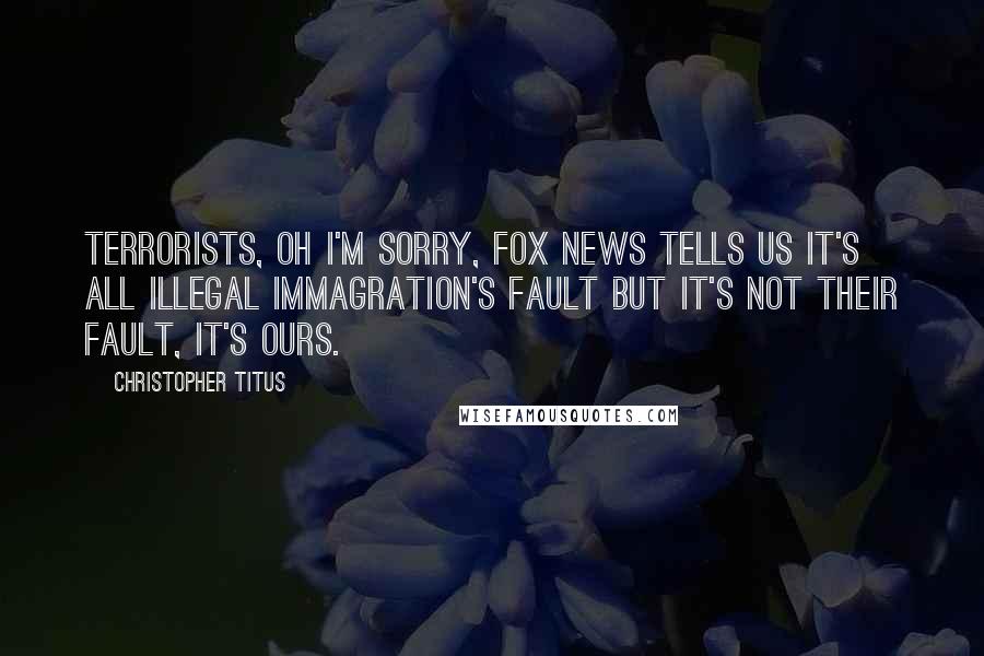 Christopher Titus Quotes: Terrorists, oh I'm sorry, Fox News tells us it's all illegal immagration's fault but it's not their fault, it's ours.