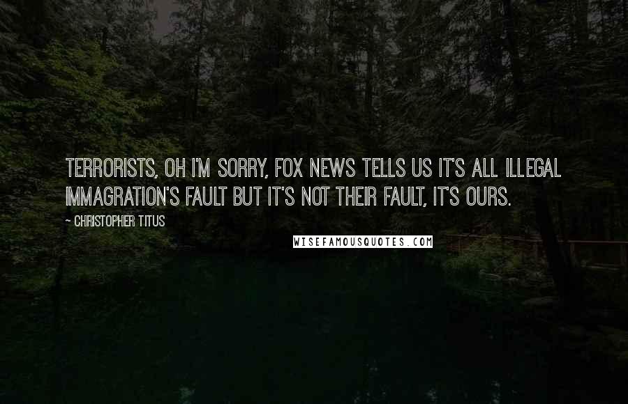 Christopher Titus Quotes: Terrorists, oh I'm sorry, Fox News tells us it's all illegal immagration's fault but it's not their fault, it's ours.