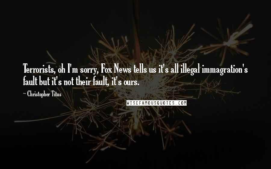 Christopher Titus Quotes: Terrorists, oh I'm sorry, Fox News tells us it's all illegal immagration's fault but it's not their fault, it's ours.