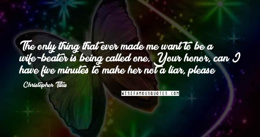 Christopher Titus Quotes: The only thing that ever made me want to be a wife-beater is being called one. Your honor, can I have five minutes to make her not a liar, please?