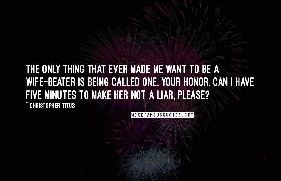 Christopher Titus Quotes: The only thing that ever made me want to be a wife-beater is being called one. Your honor, can I have five minutes to make her not a liar, please?