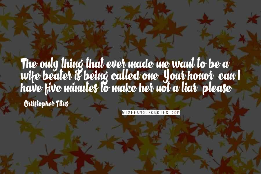 Christopher Titus Quotes: The only thing that ever made me want to be a wife-beater is being called one. Your honor, can I have five minutes to make her not a liar, please?
