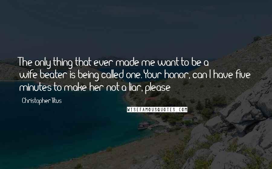 Christopher Titus Quotes: The only thing that ever made me want to be a wife-beater is being called one. Your honor, can I have five minutes to make her not a liar, please?