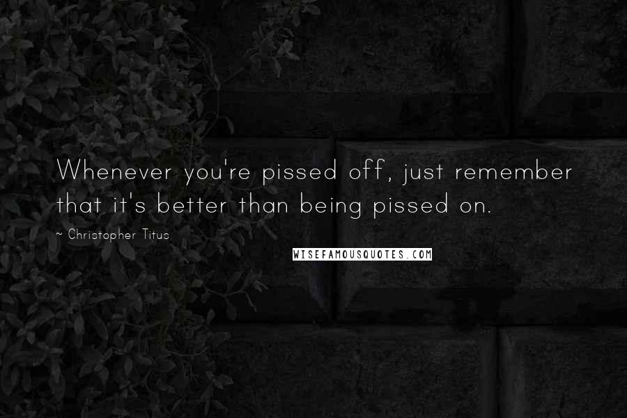 Christopher Titus Quotes: Whenever you're pissed off, just remember that it's better than being pissed on.