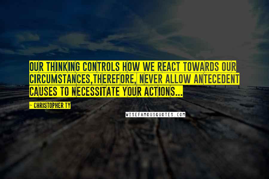 Christopher Ty Quotes: Our thinking controls how we react towards our circumstances,therefore, never allow antecedent causes to necessitate your actions...