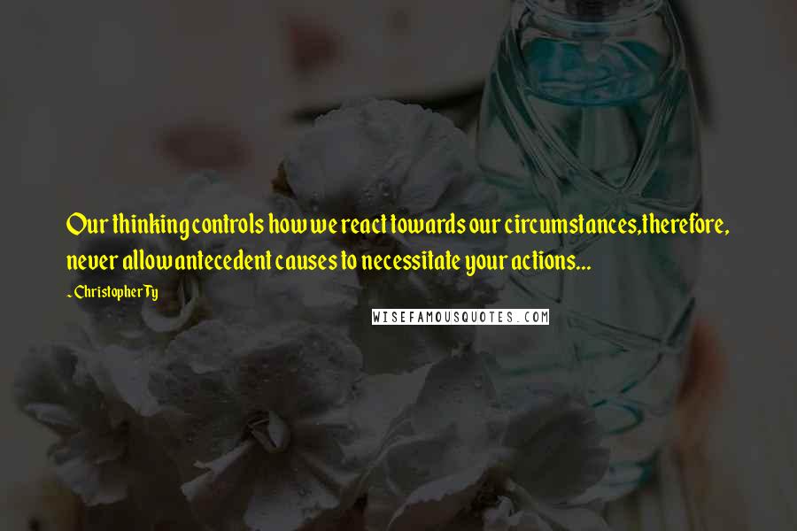 Christopher Ty Quotes: Our thinking controls how we react towards our circumstances,therefore, never allow antecedent causes to necessitate your actions...