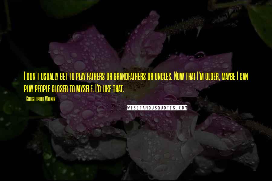 Christopher Walken Quotes: I don't usually get to play fathers or grandfathers or uncles. Now that I'm older, maybe I can play people closer to myself. I'd like that.