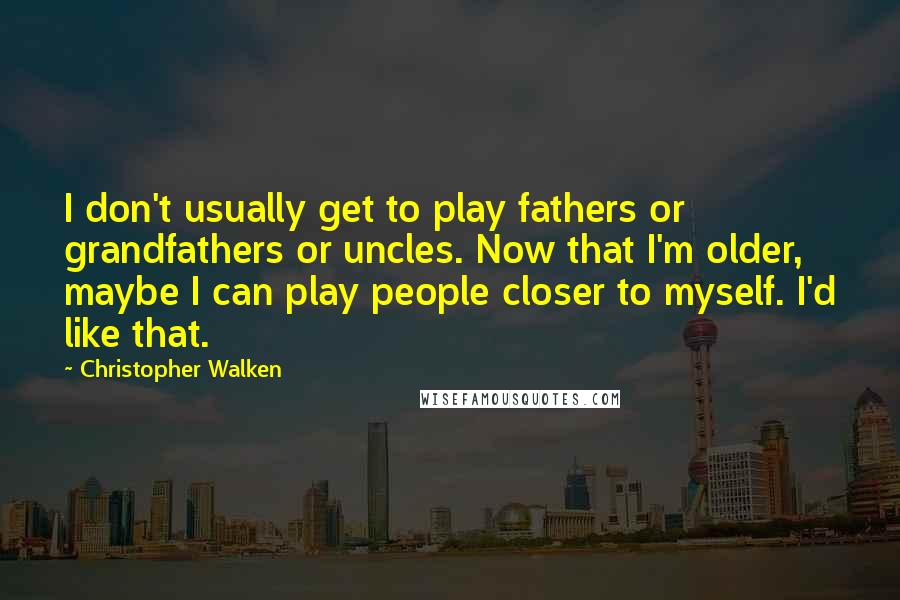 Christopher Walken Quotes: I don't usually get to play fathers or grandfathers or uncles. Now that I'm older, maybe I can play people closer to myself. I'd like that.