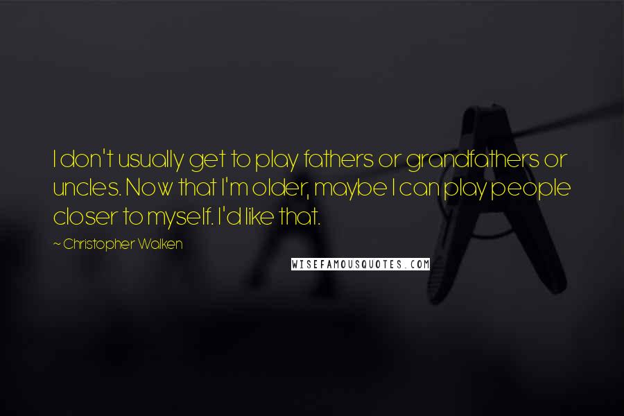 Christopher Walken Quotes: I don't usually get to play fathers or grandfathers or uncles. Now that I'm older, maybe I can play people closer to myself. I'd like that.