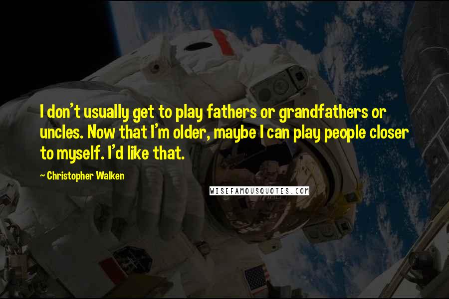 Christopher Walken Quotes: I don't usually get to play fathers or grandfathers or uncles. Now that I'm older, maybe I can play people closer to myself. I'd like that.