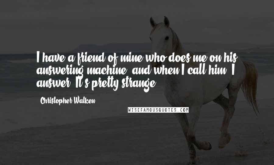 Christopher Walken Quotes: I have a friend of mine who does me on his answering machine, and when I call him, I answer. It's pretty strange.