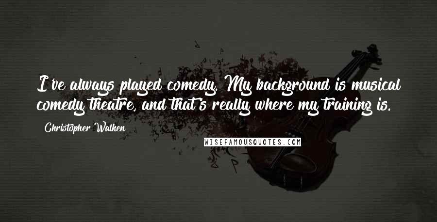 Christopher Walken Quotes: I've always played comedy. My background is musical comedy theatre, and that's really where my training is.