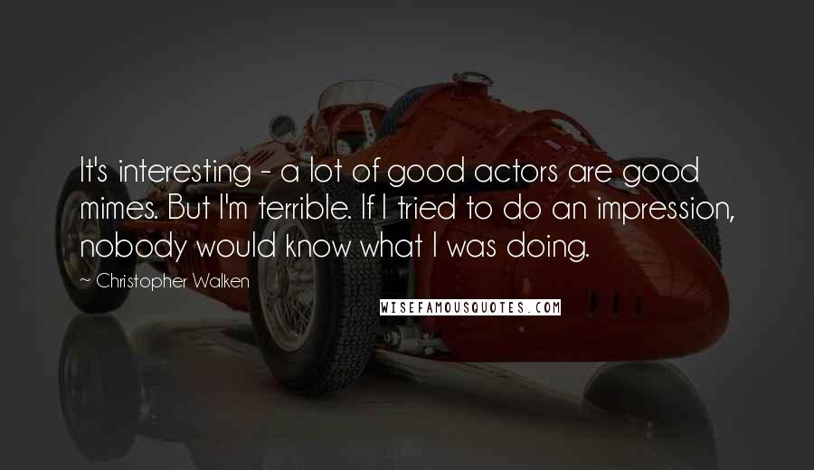Christopher Walken Quotes: It's interesting - a lot of good actors are good mimes. But I'm terrible. If I tried to do an impression, nobody would know what I was doing.
