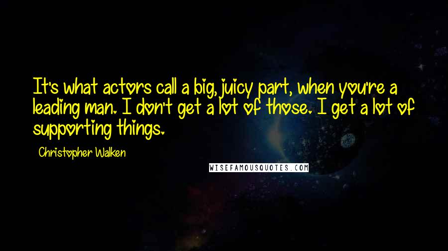 Christopher Walken Quotes: It's what actors call a big, juicy part, when you're a leading man. I don't get a lot of those. I get a lot of supporting things.