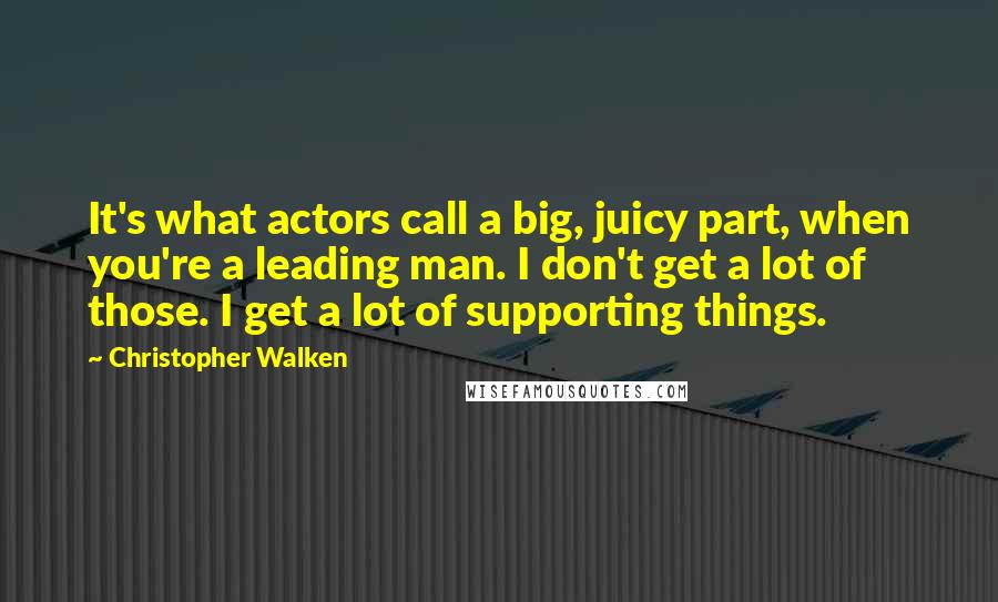 Christopher Walken Quotes: It's what actors call a big, juicy part, when you're a leading man. I don't get a lot of those. I get a lot of supporting things.