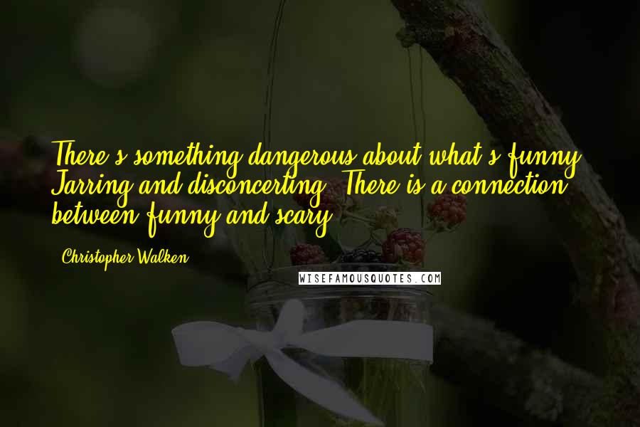 Christopher Walken Quotes: There's something dangerous about what's funny. Jarring and disconcerting. There is a connection between funny and scary.