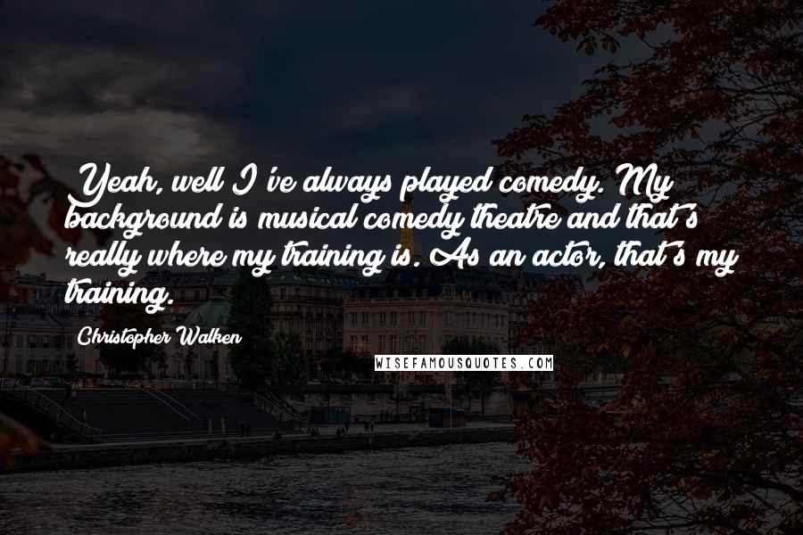 Christopher Walken Quotes: Yeah, well I've always played comedy. My background is musical comedy theatre and that's really where my training is. As an actor, that's my training.