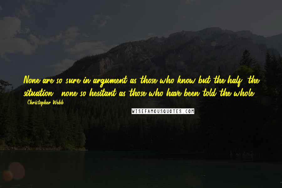 Christopher Webb Quotes: None are so sure in argument as those who know but the half [the situation]; none so hesitant as those who have been told the whole.