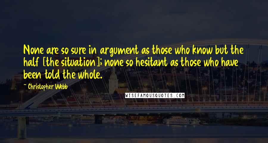 Christopher Webb Quotes: None are so sure in argument as those who know but the half [the situation]; none so hesitant as those who have been told the whole.