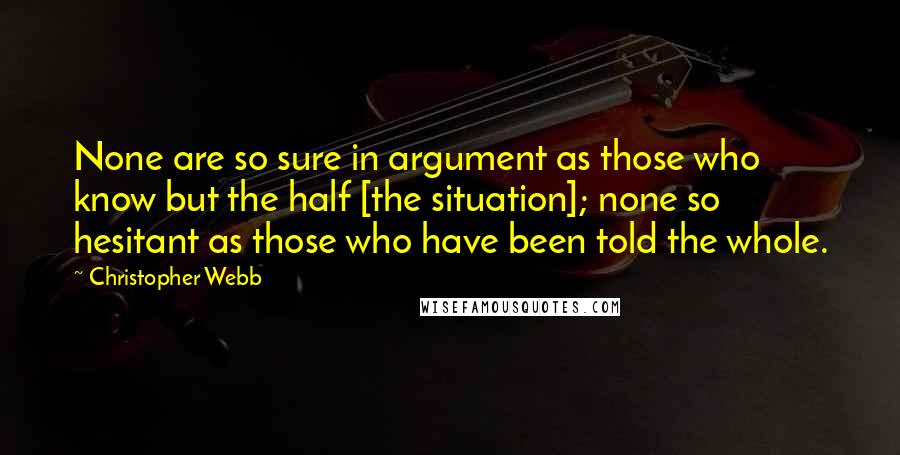 Christopher Webb Quotes: None are so sure in argument as those who know but the half [the situation]; none so hesitant as those who have been told the whole.