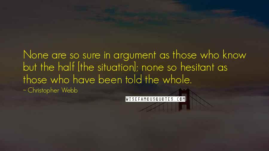 Christopher Webb Quotes: None are so sure in argument as those who know but the half [the situation]; none so hesitant as those who have been told the whole.